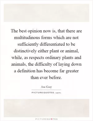 The best opinion now is, that there are multitudinous forms which are not sufficiently differentiated to be distinctively either plant or animal, while, as respects ordinary plants and animals, the difficulty of laying down a definition has become far greater than ever before Picture Quote #1