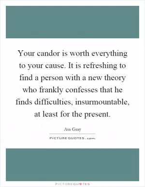 Your candor is worth everything to your cause. It is refreshing to find a person with a new theory who frankly confesses that he finds difficulties, insurmountable, at least for the present Picture Quote #1