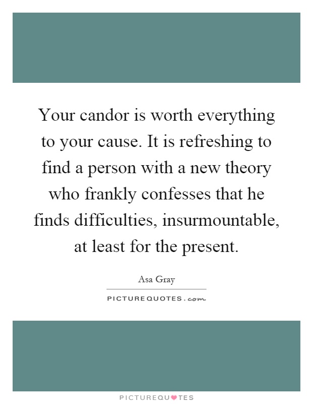 Your candor is worth everything to your cause. It is refreshing to find a person with a new theory who frankly confesses that he finds difficulties, insurmountable, at least for the present Picture Quote #1