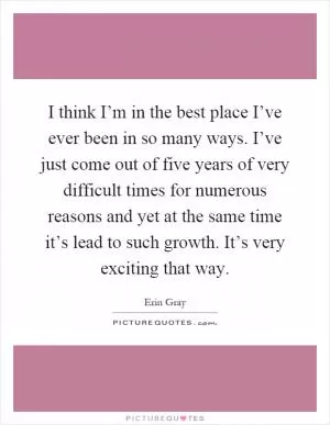 I think I’m in the best place I’ve ever been in so many ways. I’ve just come out of five years of very difficult times for numerous reasons and yet at the same time it’s lead to such growth. It’s very exciting that way Picture Quote #1
