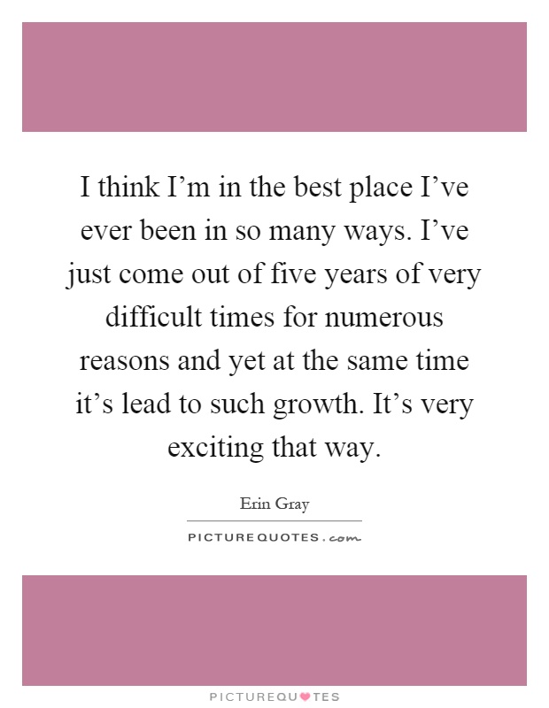 I think I'm in the best place I've ever been in so many ways. I've just come out of five years of very difficult times for numerous reasons and yet at the same time it's lead to such growth. It's very exciting that way Picture Quote #1