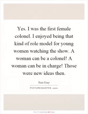 Yes. I was the first female colonel. I enjoyed being that kind of role model for young women watching the show. A woman can be a colonel! A woman can be in charge! Those were new ideas then Picture Quote #1