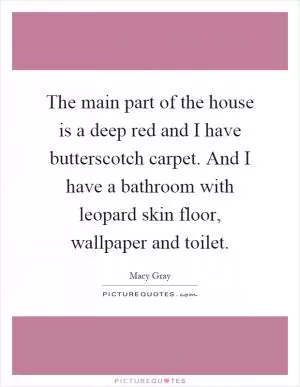 The main part of the house is a deep red and I have butterscotch carpet. And I have a bathroom with leopard skin floor, wallpaper and toilet Picture Quote #1