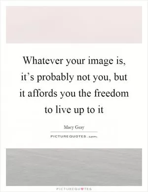 Whatever your image is, it’s probably not you, but it affords you the freedom to live up to it Picture Quote #1