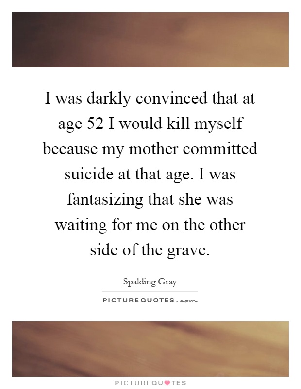 I was darkly convinced that at age 52 I would kill myself because my mother committed suicide at that age. I was fantasizing that she was waiting for me on the other side of the grave Picture Quote #1