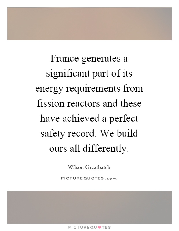 France generates a significant part of its energy requirements from fission reactors and these have achieved a perfect safety record. We build ours all differently Picture Quote #1