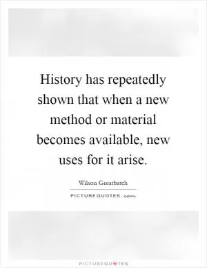 History has repeatedly shown that when a new method or material becomes available, new uses for it arise Picture Quote #1