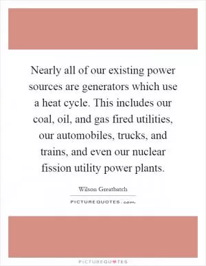 Nearly all of our existing power sources are generators which use a heat cycle. This includes our coal, oil, and gas fired utilities, our automobiles, trucks, and trains, and even our nuclear fission utility power plants Picture Quote #1