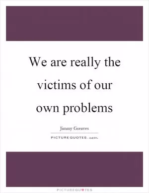 We are really the victims of our own problems Picture Quote #1