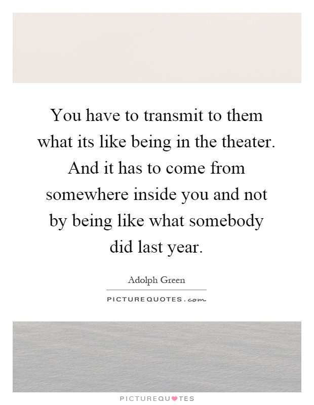 You have to transmit to them what its like being in the theater. And it has to come from somewhere inside you and not by being like what somebody did last year Picture Quote #1
