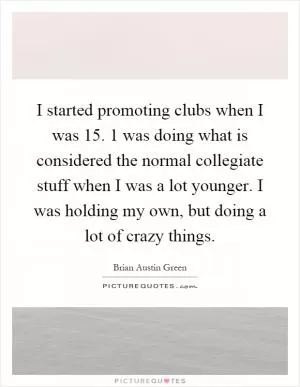 I started promoting clubs when I was 15. 1 was doing what is considered the normal collegiate stuff when I was a lot younger. I was holding my own, but doing a lot of crazy things Picture Quote #1