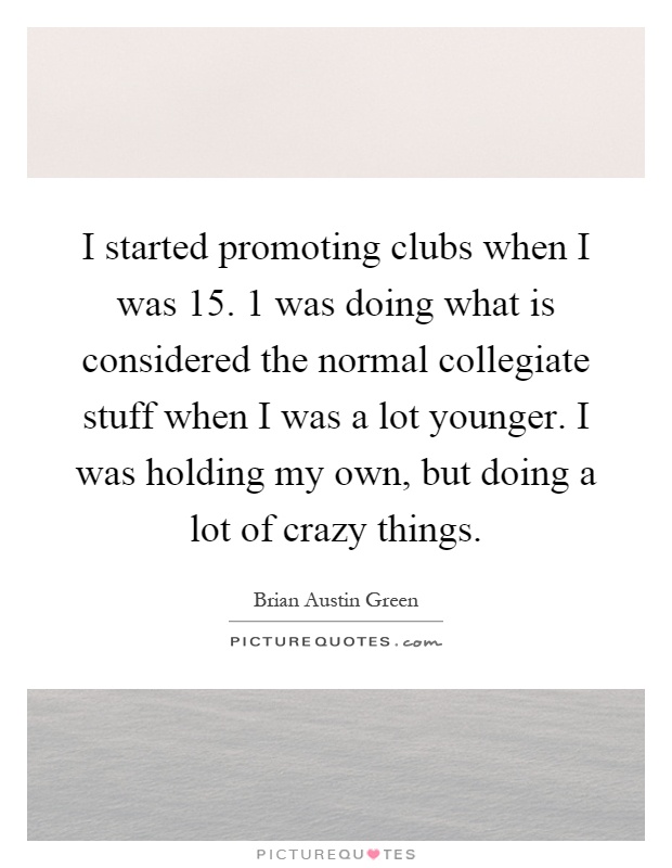 I started promoting clubs when I was 15. 1 was doing what is considered the normal collegiate stuff when I was a lot younger. I was holding my own, but doing a lot of crazy things Picture Quote #1
