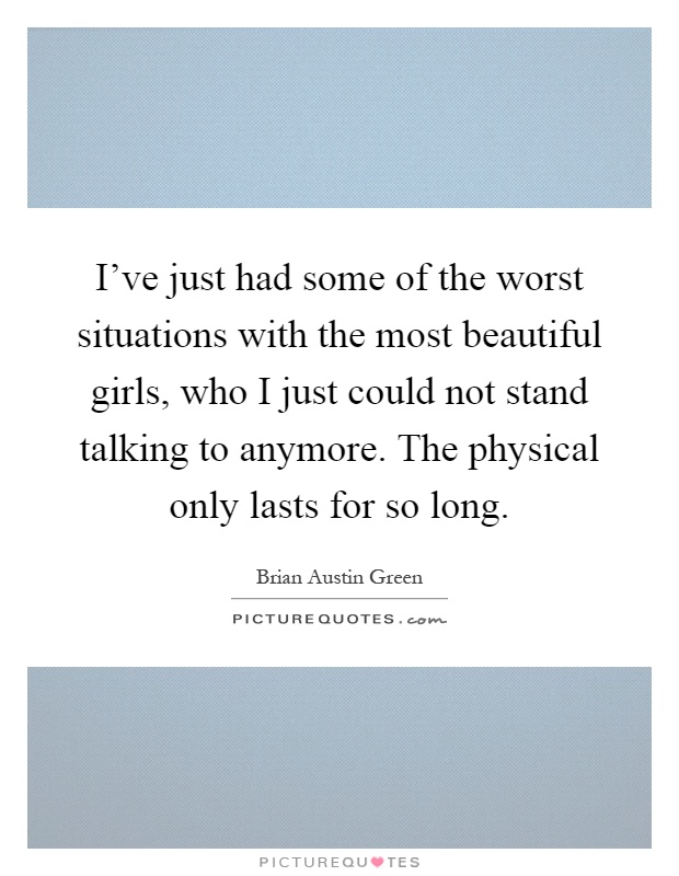 I've just had some of the worst situations with the most beautiful girls, who I just could not stand talking to anymore. The physical only lasts for so long Picture Quote #1