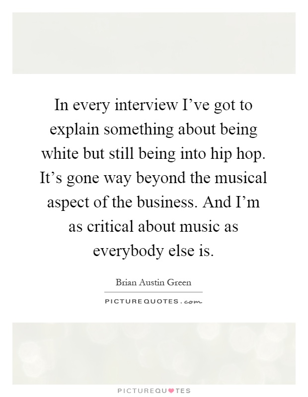 In every interview I've got to explain something about being white but still being into hip hop. It's gone way beyond the musical aspect of the business. And I'm as critical about music as everybody else is Picture Quote #1