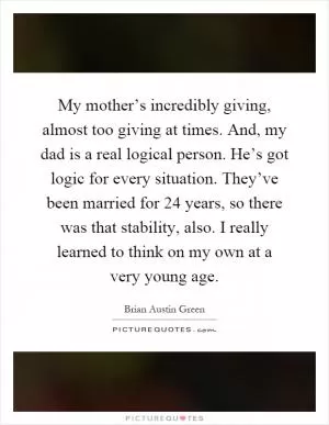 My mother’s incredibly giving, almost too giving at times. And, my dad is a real logical person. He’s got logic for every situation. They’ve been married for 24 years, so there was that stability, also. I really learned to think on my own at a very young age Picture Quote #1
