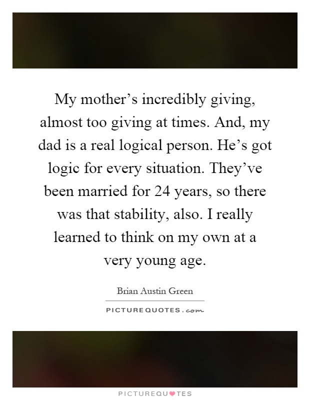 My mother's incredibly giving, almost too giving at times. And, my dad is a real logical person. He's got logic for every situation. They've been married for 24 years, so there was that stability, also. I really learned to think on my own at a very young age Picture Quote #1