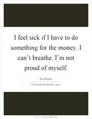 I feel sick if I have to do something for the money. I can’t breathe. I’m not proud of myself Picture Quote #1