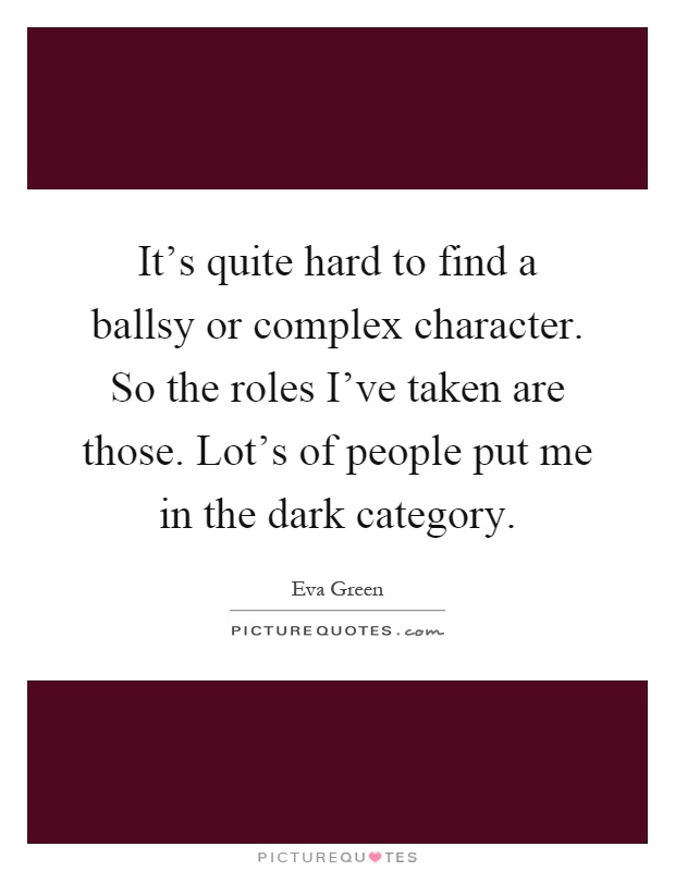 It's quite hard to find a ballsy or complex character. So the roles I've taken are those. Lot's of people put me in the dark category Picture Quote #1
