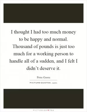 I thought I had too much money to be happy and normal. Thousand of pounds is just too much for a working person to handle all of a sudden, and I felt I didn’t deserve it Picture Quote #1
