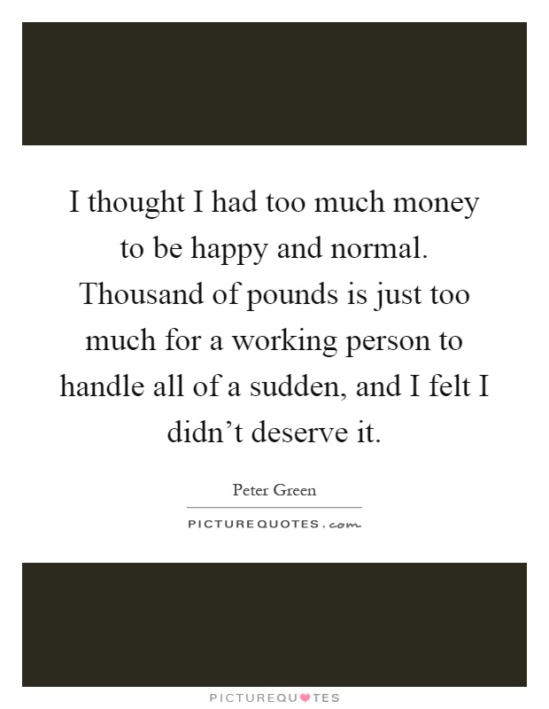 I thought I had too much money to be happy and normal. Thousand of pounds is just too much for a working person to handle all of a sudden, and I felt I didn't deserve it Picture Quote #1