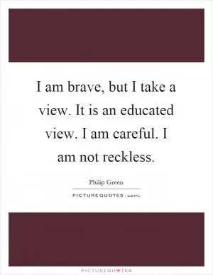 I am brave, but I take a view. It is an educated view. I am careful. I am not reckless Picture Quote #1