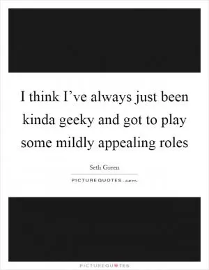 I think I’ve always just been kinda geeky and got to play some mildly appealing roles Picture Quote #1