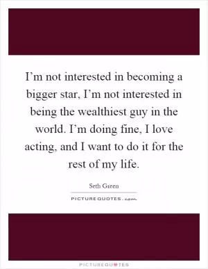 I’m not interested in becoming a bigger star, I’m not interested in being the wealthiest guy in the world. I’m doing fine, I love acting, and I want to do it for the rest of my life Picture Quote #1
