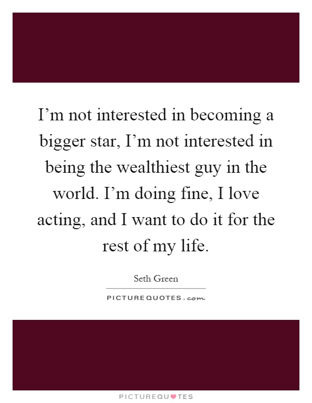 I'm not interested in becoming a bigger star, I'm not interested in being the wealthiest guy in the world. I'm doing fine, I love acting, and I want to do it for the rest of my life Picture Quote #1