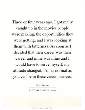 Three or four years ago, I got really caught up in the movies people were making, the opportunities they were getting, and I was looking at them with bitterness. As soon as I decided that their career was their career and mine was mine and I would have to serve myself, my attitude changed. I’m as normal as you can be in these circumstances Picture Quote #1