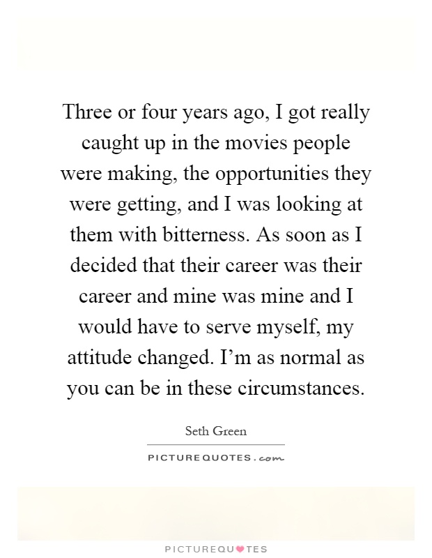 Three or four years ago, I got really caught up in the movies people were making, the opportunities they were getting, and I was looking at them with bitterness. As soon as I decided that their career was their career and mine was mine and I would have to serve myself, my attitude changed. I'm as normal as you can be in these circumstances Picture Quote #1