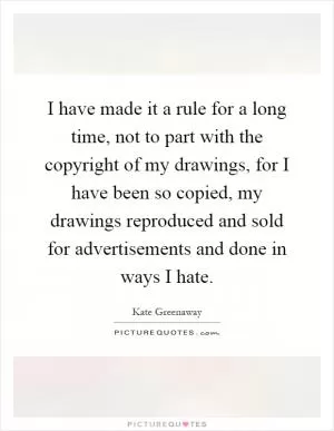 I have made it a rule for a long time, not to part with the copyright of my drawings, for I have been so copied, my drawings reproduced and sold for advertisements and done in ways I hate Picture Quote #1