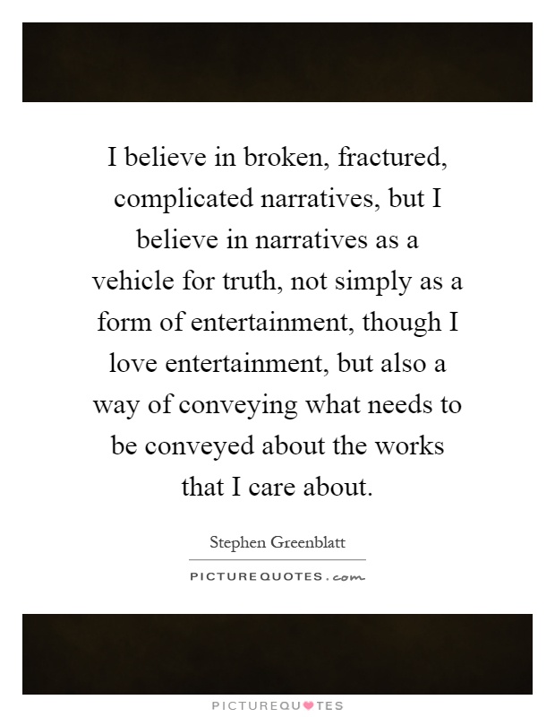 I believe in broken, fractured, complicated narratives, but I believe in narratives as a vehicle for truth, not simply as a form of entertainment, though I love entertainment, but also a way of conveying what needs to be conveyed about the works that I care about Picture Quote #1