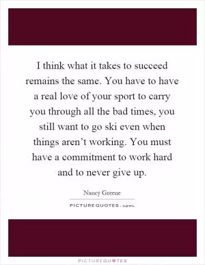 I think what it takes to succeed remains the same. You have to have a real love of your sport to carry you through all the bad times, you still want to go ski even when things aren’t working. You must have a commitment to work hard and to never give up Picture Quote #1
