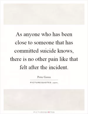 As anyone who has been close to someone that has committed suicide knows, there is no other pain like that felt after the incident Picture Quote #1