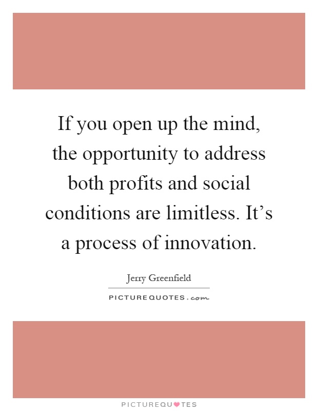 If you open up the mind, the opportunity to address both profits and social conditions are limitless. It's a process of innovation Picture Quote #1