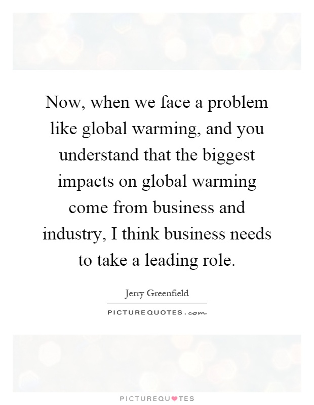 Now, when we face a problem like global warming, and you understand that the biggest impacts on global warming come from business and industry, I think business needs to take a leading role Picture Quote #1