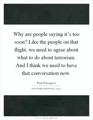 Why are people saying it’s too soon? Like the people on that flight, we need to agree about what to do about terrorism. And I think we need to have that conversation now Picture Quote #1