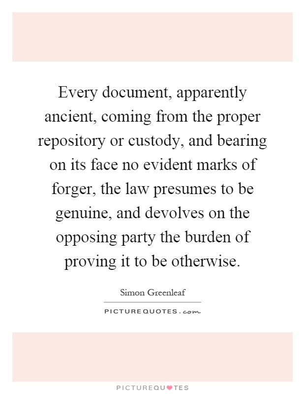 Every document, apparently ancient, coming from the proper repository or custody, and bearing on its face no evident marks of forger, the law presumes to be genuine, and devolves on the opposing party the burden of proving it to be otherwise Picture Quote #1