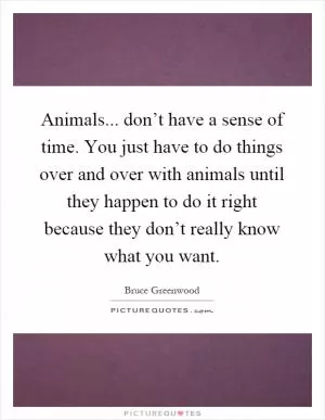 Animals... don’t have a sense of time. You just have to do things over and over with animals until they happen to do it right because they don’t really know what you want Picture Quote #1