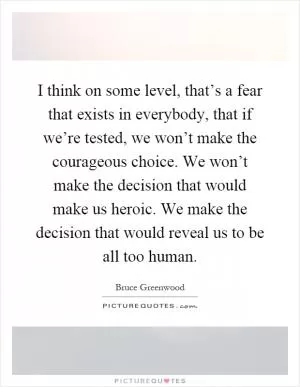 I think on some level, that’s a fear that exists in everybody, that if we’re tested, we won’t make the courageous choice. We won’t make the decision that would make us heroic. We make the decision that would reveal us to be all too human Picture Quote #1