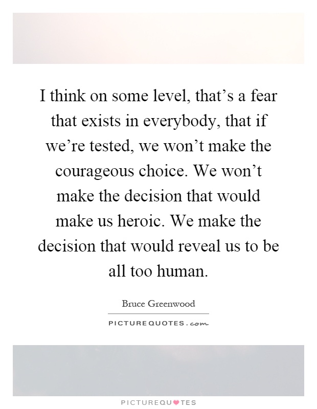 I think on some level, that's a fear that exists in everybody, that if we're tested, we won't make the courageous choice. We won't make the decision that would make us heroic. We make the decision that would reveal us to be all too human Picture Quote #1