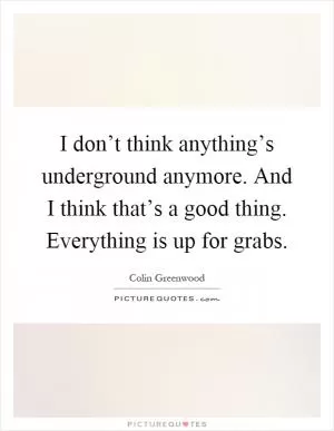 I don’t think anything’s underground anymore. And I think that’s a good thing. Everything is up for grabs Picture Quote #1