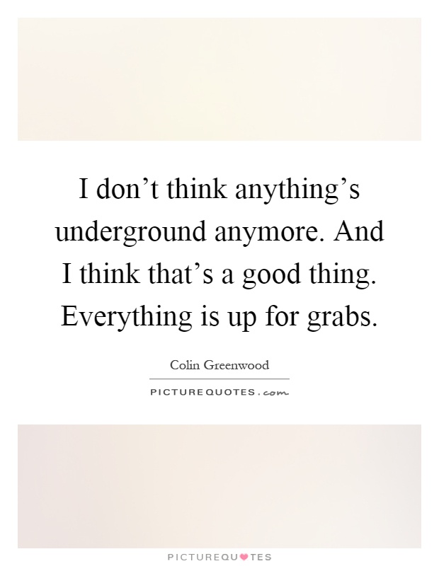 I don't think anything's underground anymore. And I think that's a good thing. Everything is up for grabs Picture Quote #1