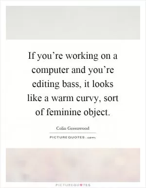 If you’re working on a computer and you’re editing bass, it looks like a warm curvy, sort of feminine object Picture Quote #1