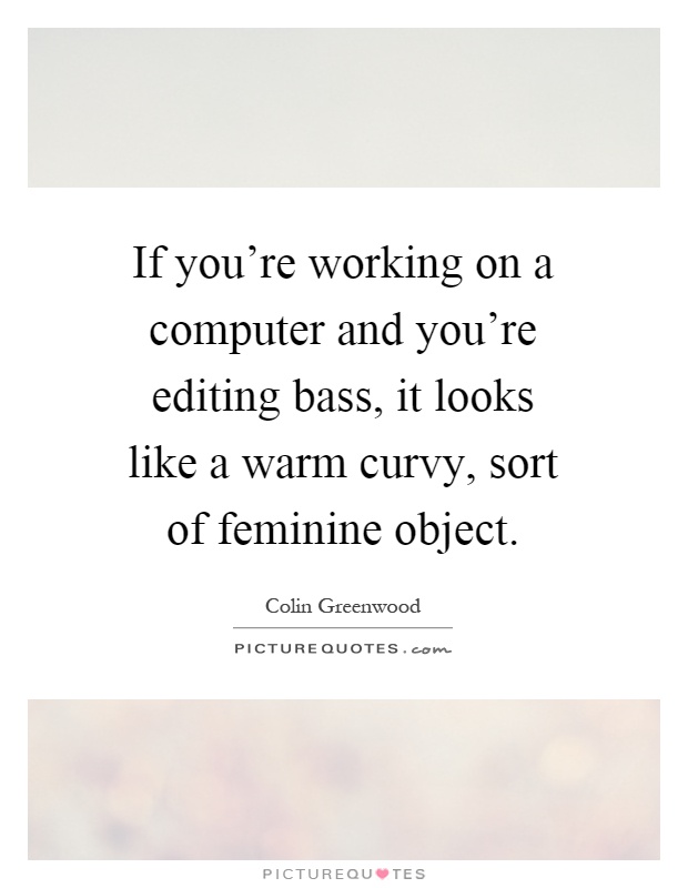 If you're working on a computer and you're editing bass, it looks like a warm curvy, sort of feminine object Picture Quote #1