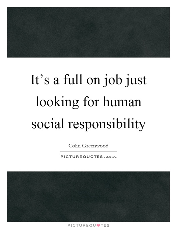 It's a full on job just looking for human social responsibility Picture Quote #1