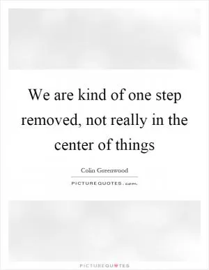 We are kind of one step removed, not really in the center of things Picture Quote #1