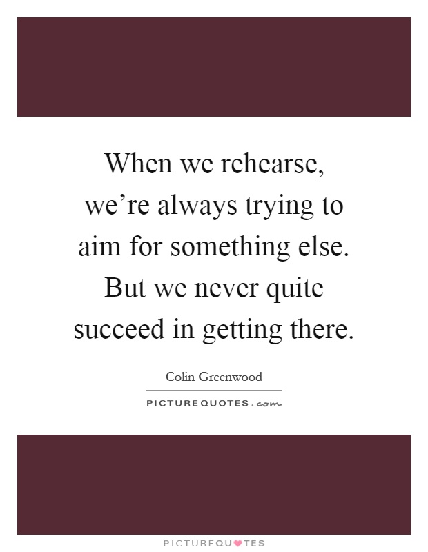 When we rehearse, we're always trying to aim for something else. But we never quite succeed in getting there Picture Quote #1
