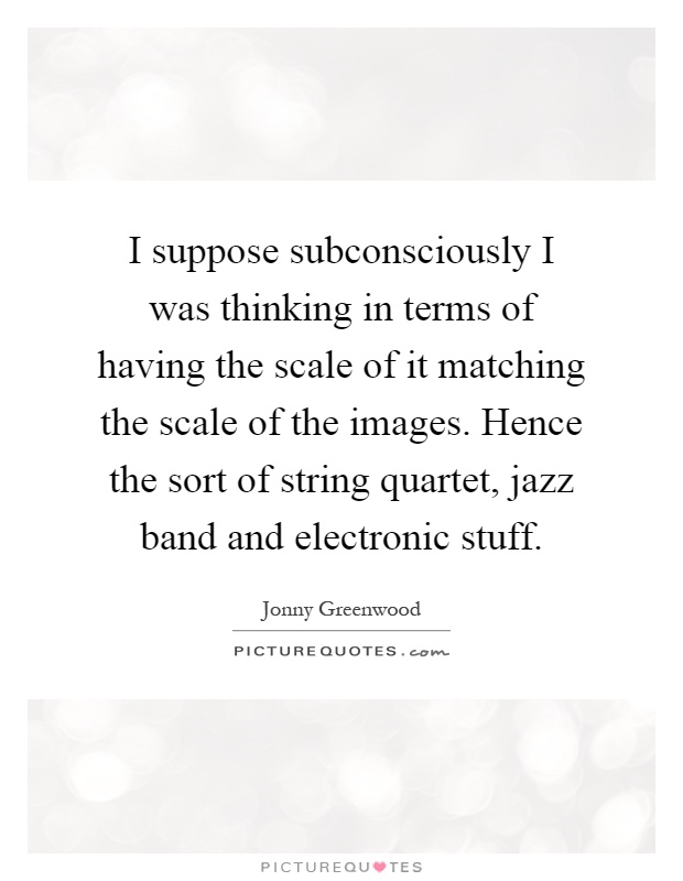 I suppose subconsciously I was thinking in terms of having the scale of it matching the scale of the images. Hence the sort of string quartet, jazz band and electronic stuff Picture Quote #1