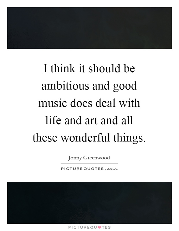I think it should be ambitious and good music does deal with life and art and all these wonderful things Picture Quote #1
